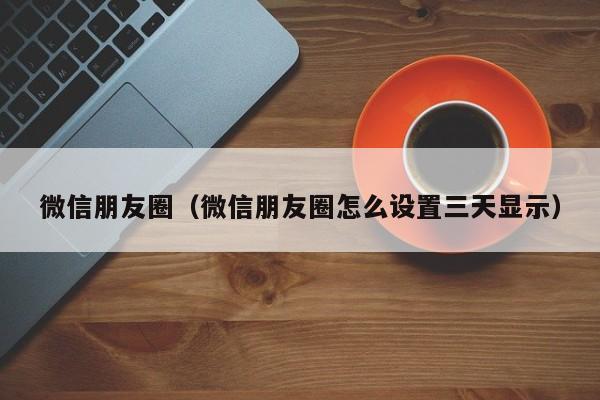 微信朋友圈（微信朋友圈怎么设置三天显示）