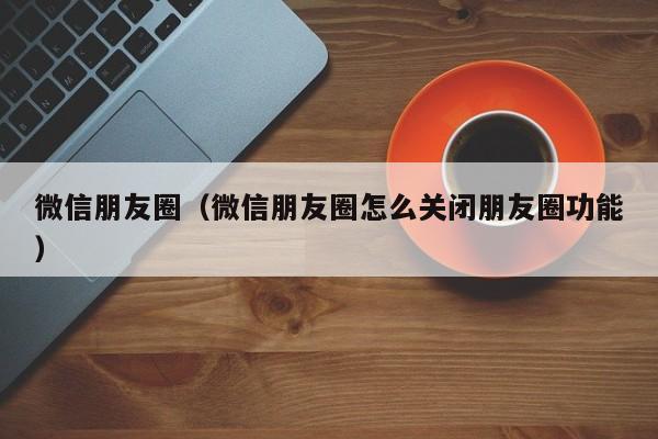 微信朋友圈（微信朋友圈怎么关闭朋友圈功能）