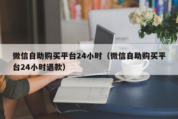 微信自助购买平台24小时（微信自助购买平台24小时退款）