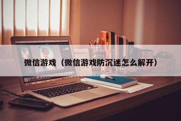 微信游戏（微信游戏防沉迷怎么解开）